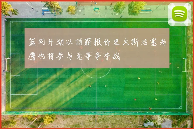 篮网计划以顶薪报价里夫斯活塞老鹰也将参与竞争争夺战