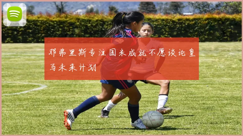 邓弗里斯专注国米成就不愿谈论皇马未来计划