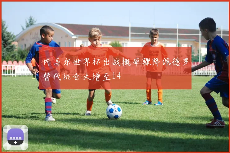 内马尔世界杯出战概率骤降佩德罗替代机会大增至14