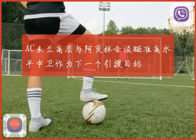 AC米兰高层与阿莫林会谈瞄准高水平中卫作为下一个引援目标