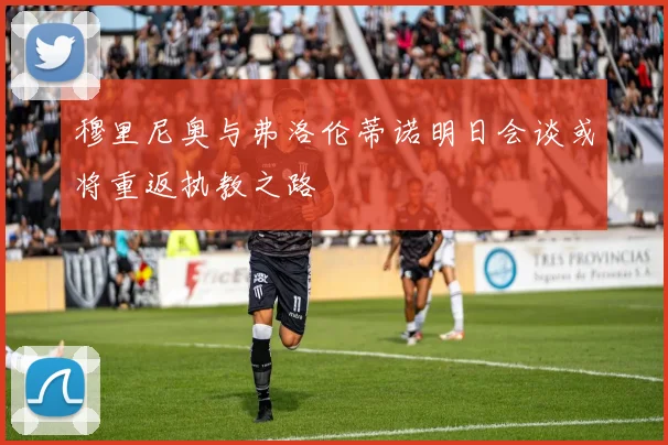 穆里尼奥与弗洛伦蒂诺明日会谈或将重返执教之路