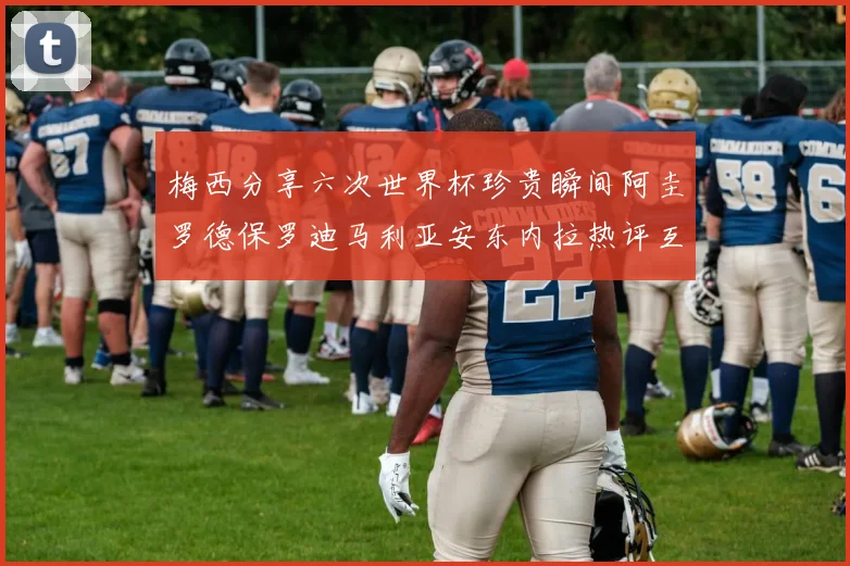 梅西分享六次世界杯珍贵瞬间阿圭罗德保罗迪马利亚安东内拉热评互动
