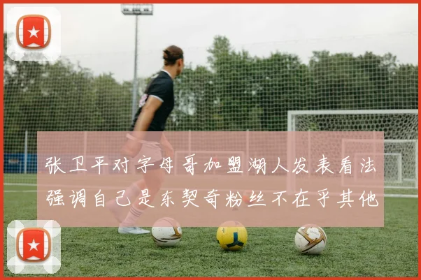 张卫平对字母哥加盟湖人发表看法强调自己是东契奇粉丝不在乎其他球员动态