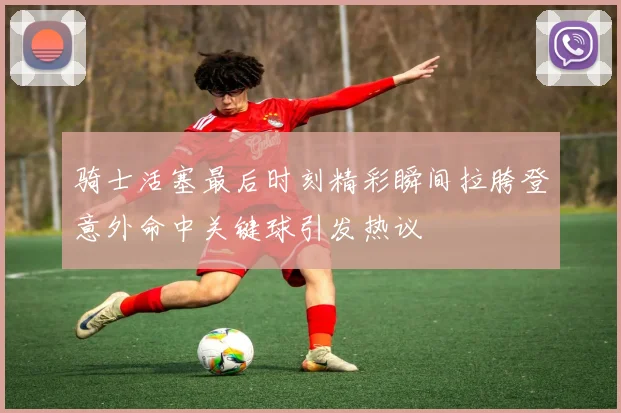 骑士活塞最后时刻精彩瞬间拉胯登意外命中关键球引发热议