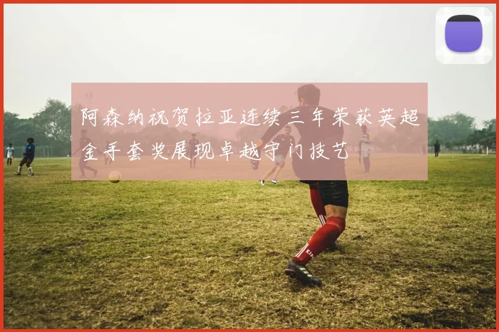 阿森纳祝贺拉亚连续三年荣获英超金手套奖展现卓越守门技艺
