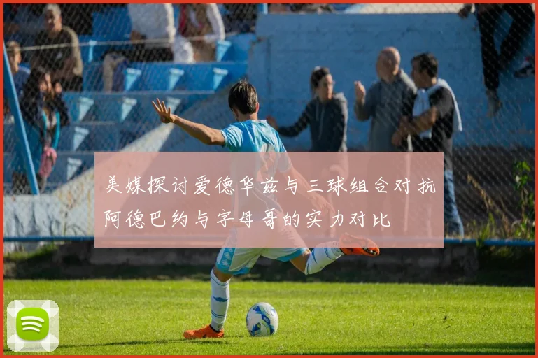 美媒探讨爱德华兹与三球组合对抗阿德巴约与字母哥的实力对比