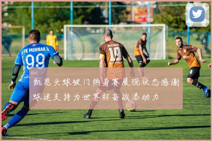 凯恩头球破门热身赛展现状态感谢球迷支持为世界杯备战添动力