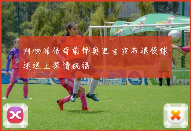 利物浦传奇前锋奥里吉宣布退役球迷送上深情祝福