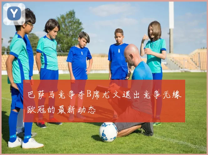 巴萨马竞争夺B席尤文退出竞争无缘欧冠的最新动态