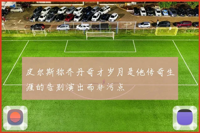 皮尔斯称乔丹奇才岁月是他传奇生涯的告别演出而非污点